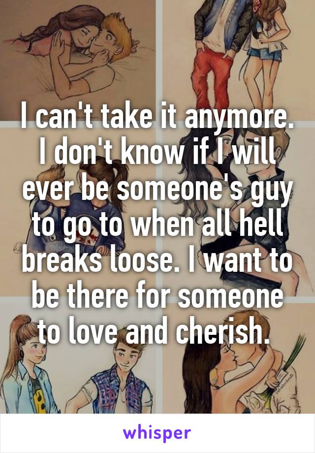 I can't take it anymore. I don't know if I will ever be someone's guy to go to when all hell breaks loose. I want to be there for someone to love and cherish. 