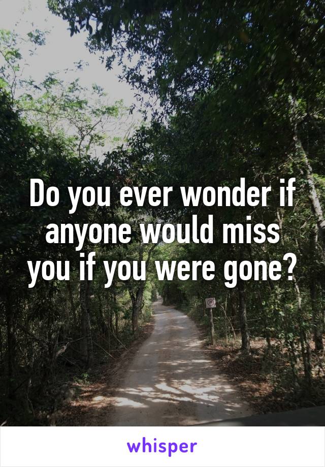 Do you ever wonder if anyone would miss you if you were gone?