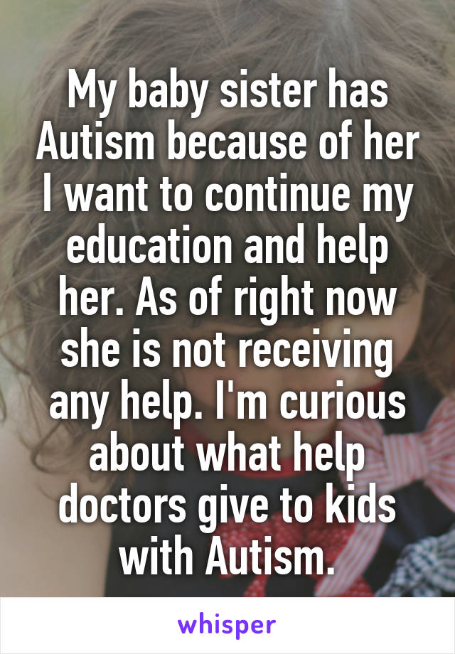 My baby sister has Autism because of her I want to continue my education and help her. As of right now she is not receiving any help. I'm curious about what help doctors give to kids with Autism.