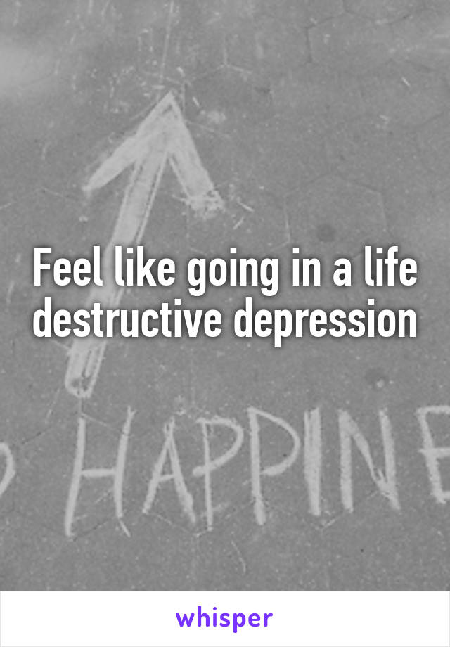 Feel like going in a life destructive depression 