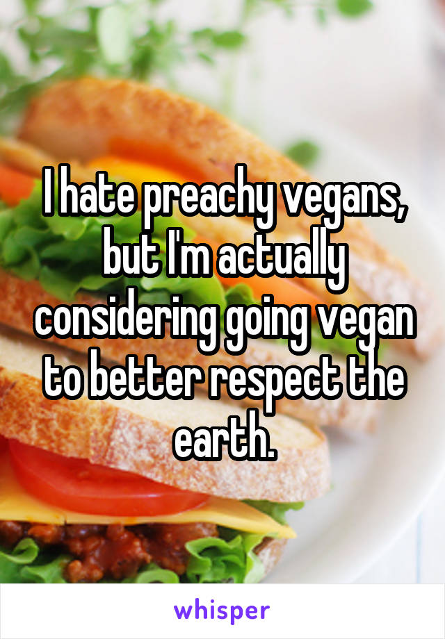 I hate preachy vegans, but I'm actually considering going vegan to better respect the earth.