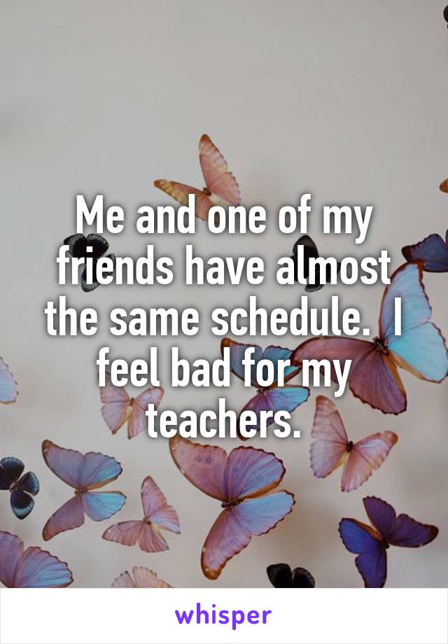 Me and one of my friends have almost the same schedule.  I feel bad for my teachers.