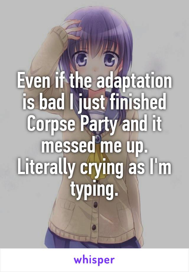 Even if the adaptation is bad I just finished Corpse Party and it messed me up. Literally crying as I'm typing.