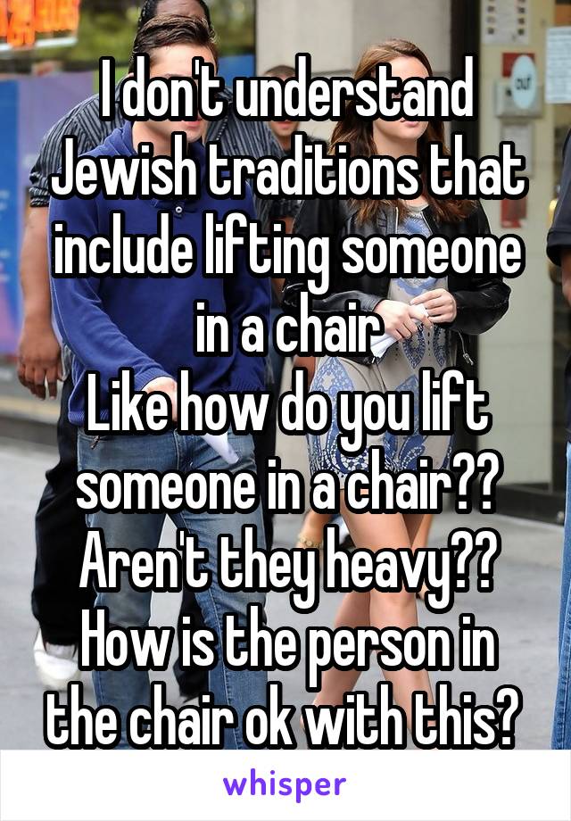 I don't understand Jewish traditions that include lifting someone in a chair
Like how do you lift someone in a chair??
Aren't they heavy??
How is the person in the chair ok with this? 