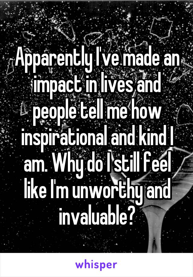Apparently I've made an impact in lives and people tell me how inspirational and kind I am. Why do I still feel like I'm unworthy and invaluable?