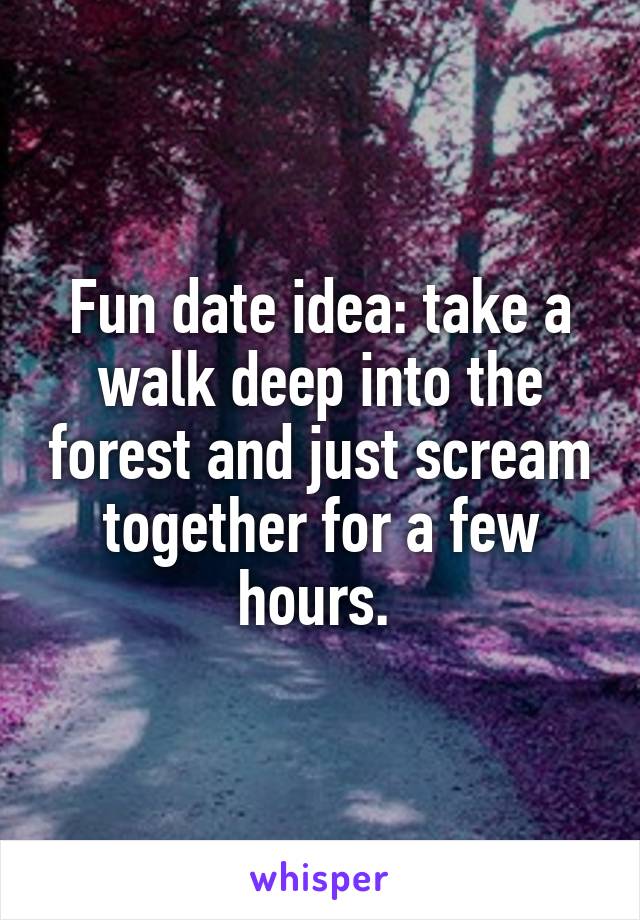 Fun date idea: take a walk deep into the forest and just scream together for a few hours. 