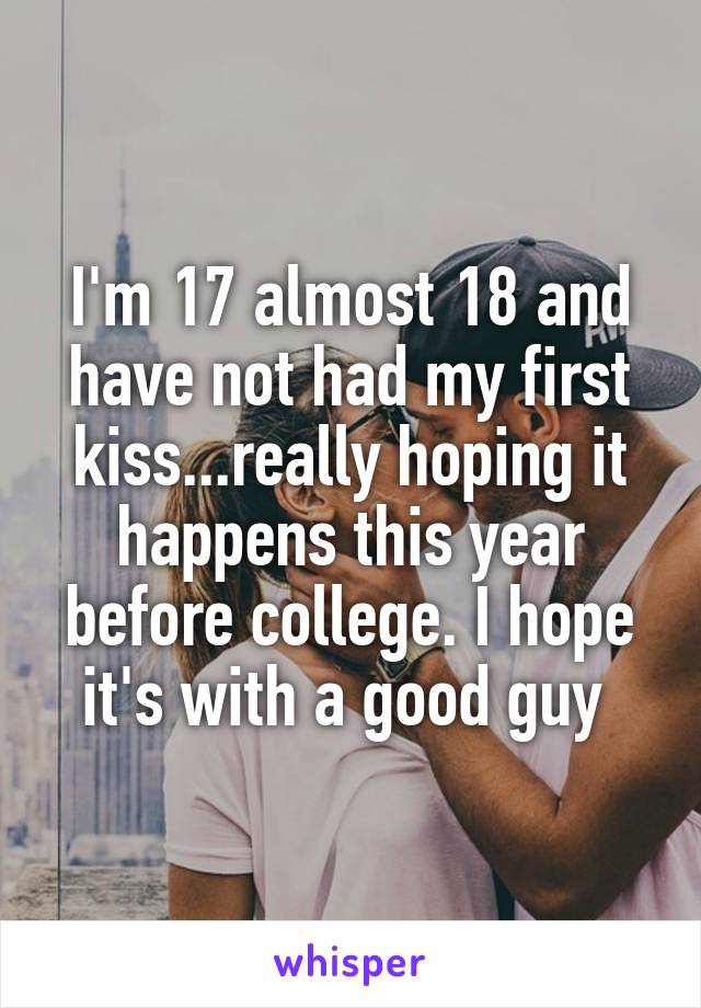 I'm 17 almost 18 and have not had my first kiss...really hoping it happens this year before college. I hope it's with a good guy 