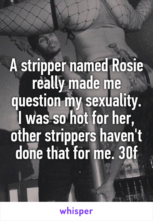 A stripper named Rosie really made me question my sexuality. I was so hot for her, other strippers haven't done that for me. 30f