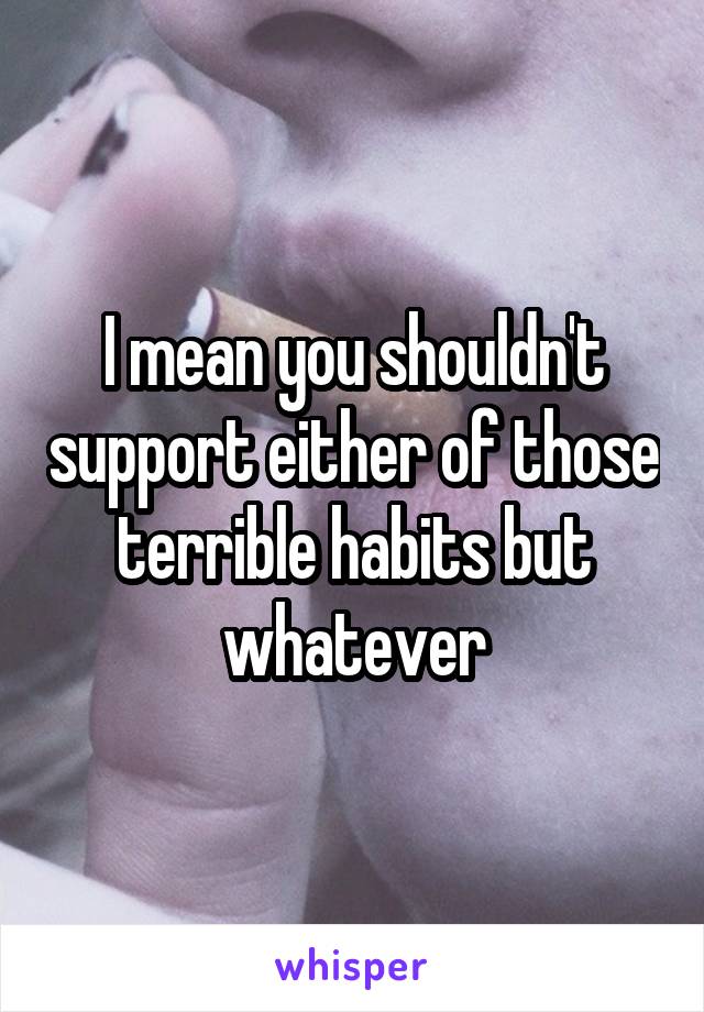 I mean you shouldn't support either of those terrible habits but whatever