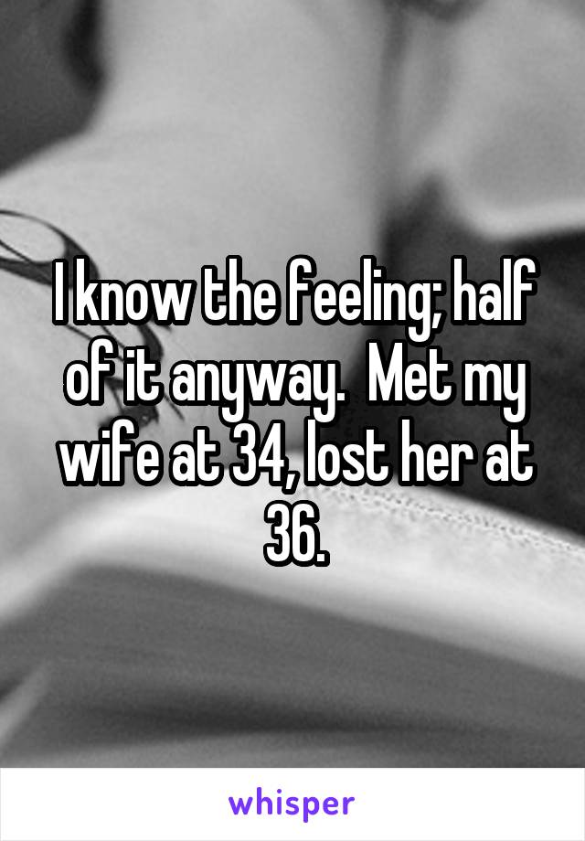 I know the feeling; half of it anyway.  Met my wife at 34, lost her at 36.