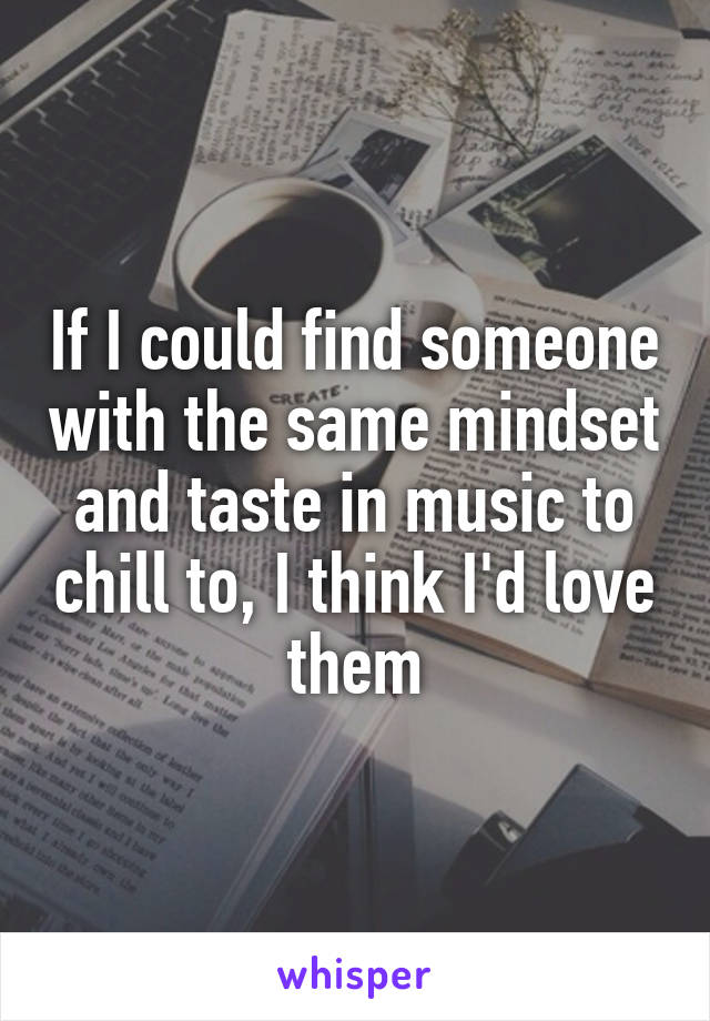 If I could find someone with the same mindset and taste in music to chill to, I think I'd love them
