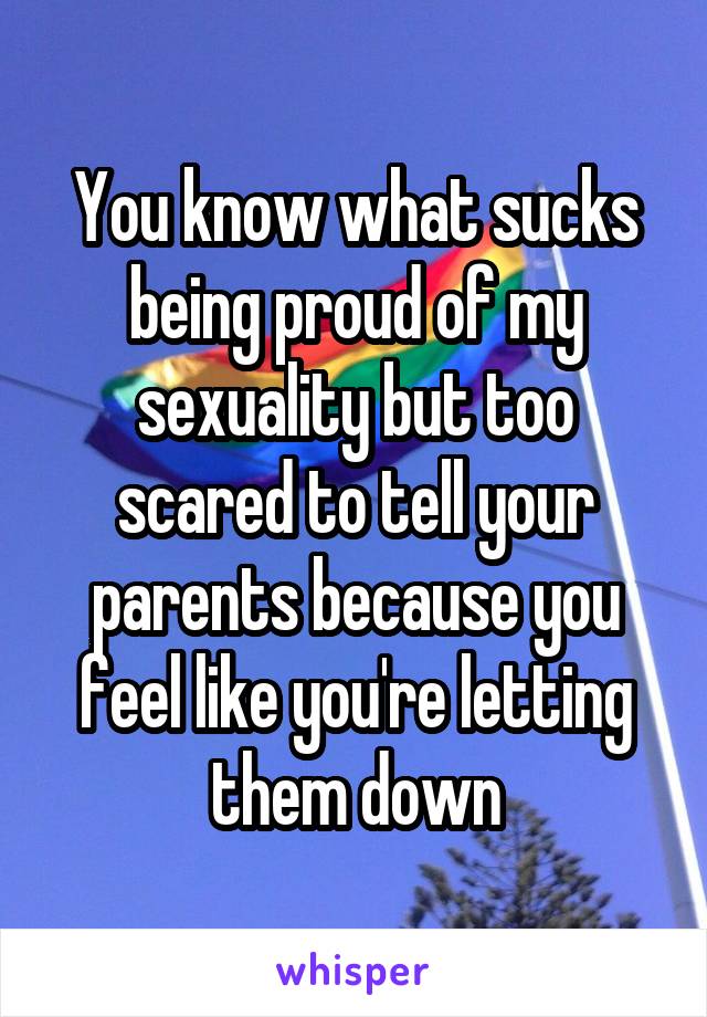 You know what sucks being proud of my sexuality but too scared to tell your parents because you feel like you're letting them down
