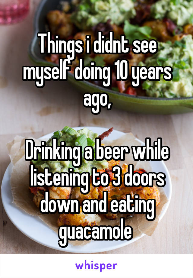 Things i didnt see myself doing 10 years ago,

Drinking a beer while listening to 3 doors down and eating guacamole 