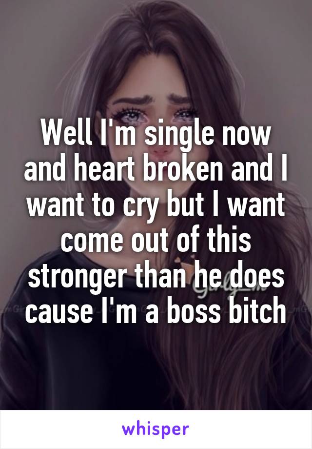 Well I'm single now and heart broken and I want to cry but I want come out of this stronger than he does cause I'm a boss bitch