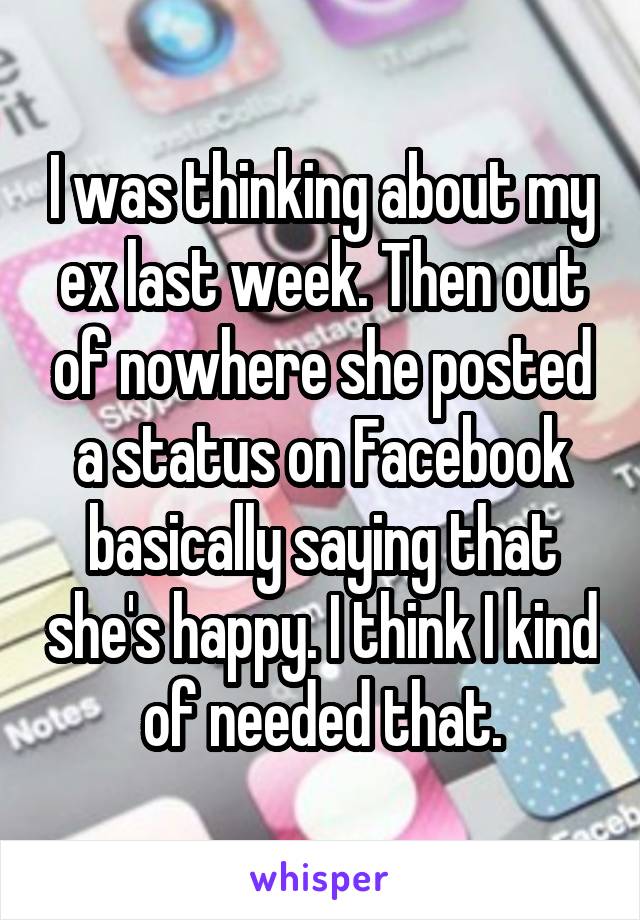 I was thinking about my ex last week. Then out of nowhere she posted a status on Facebook basically saying that she's happy. I think I kind of needed that.