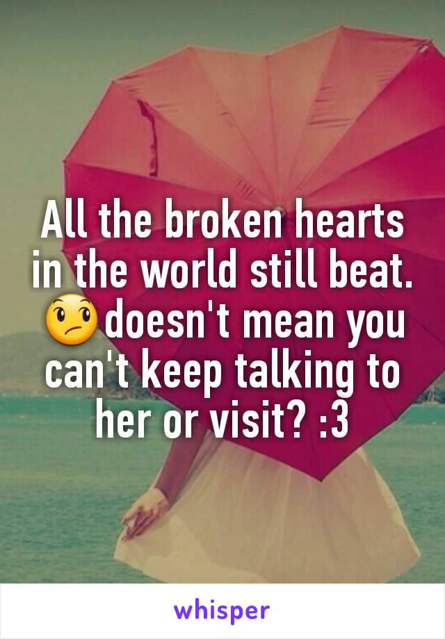 All the broken hearts in the world still beat. 😞doesn't mean you can't keep talking to her or visit? :3