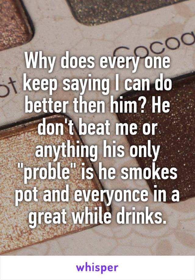 Why does every one keep saying I can do better then him? He don't beat me or anything his only "proble" is he smokes pot and everyonce in a great while drinks.