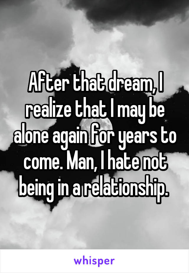 After that dream, I realize that I may be alone again for years to come. Man, I hate not being in a relationship. 