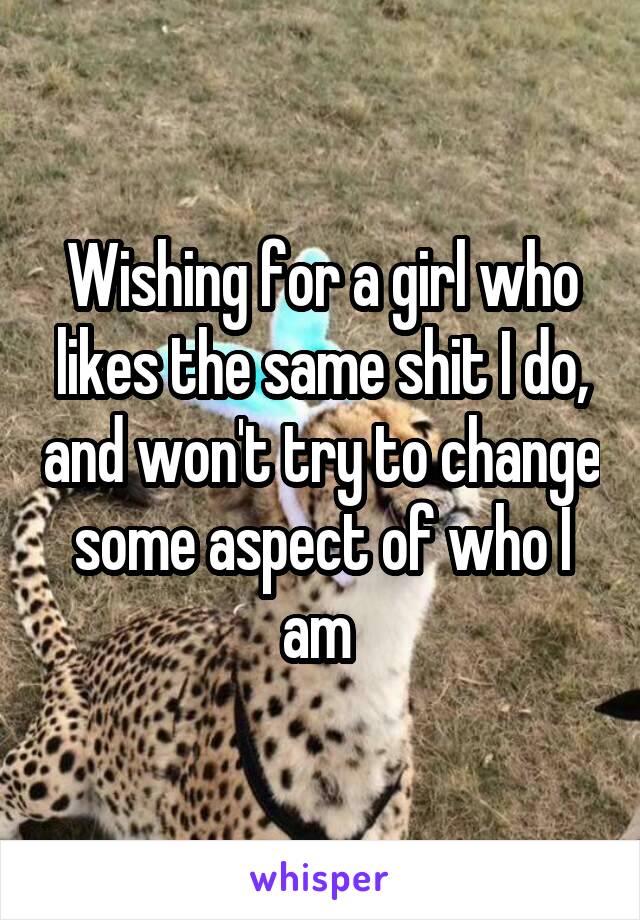 Wishing for a girl who likes the same shit I do, and won't try to change some aspect of who I am 