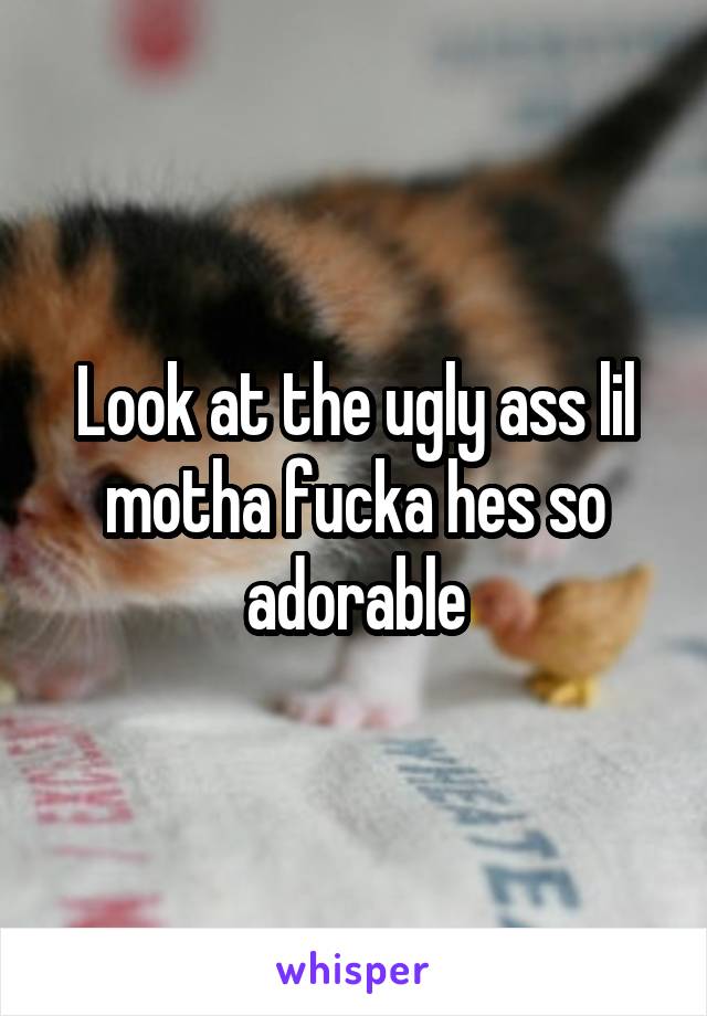 Look at the ugly ass lil motha fucka hes so adorable