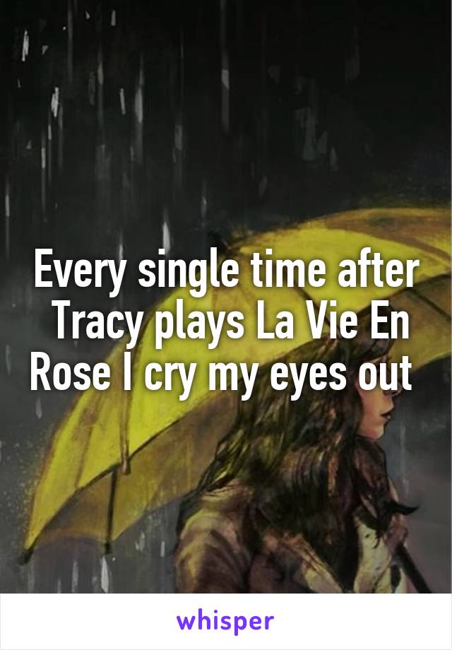 Every single time after  Tracy plays La Vie En Rose I cry my eyes out 