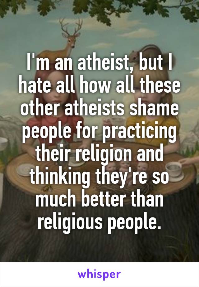 I'm an atheist, but I hate all how all these other atheists shame people for practicing their religion and thinking they're so much better than religious people.