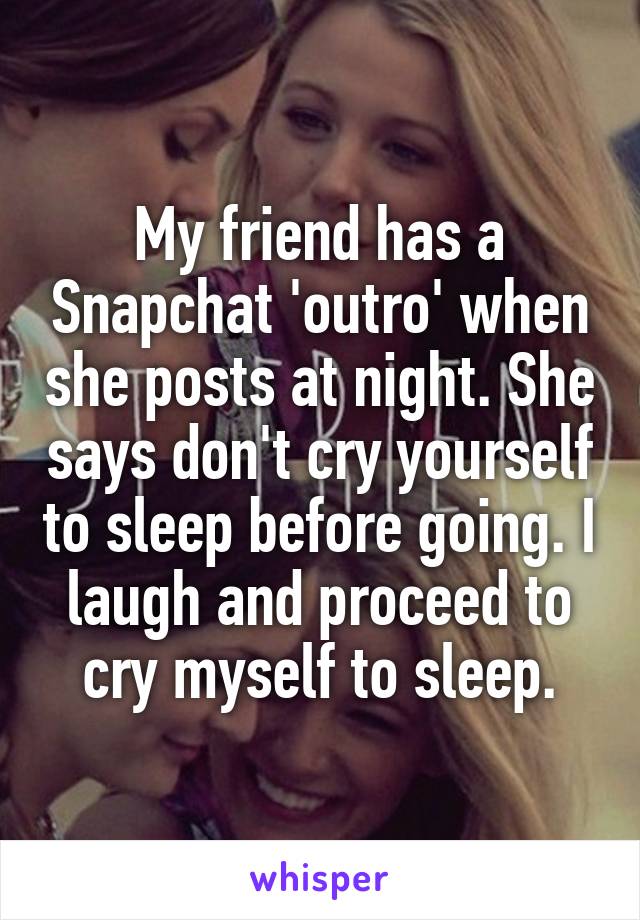 My friend has a Snapchat 'outro' when she posts at night. She says don't cry yourself to sleep before going. I laugh and proceed to cry myself to sleep.