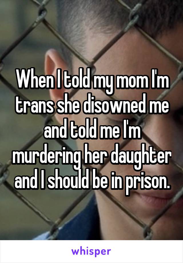 When I told my mom I'm trans she disowned me and told me I'm murdering her daughter and I should be in prison.