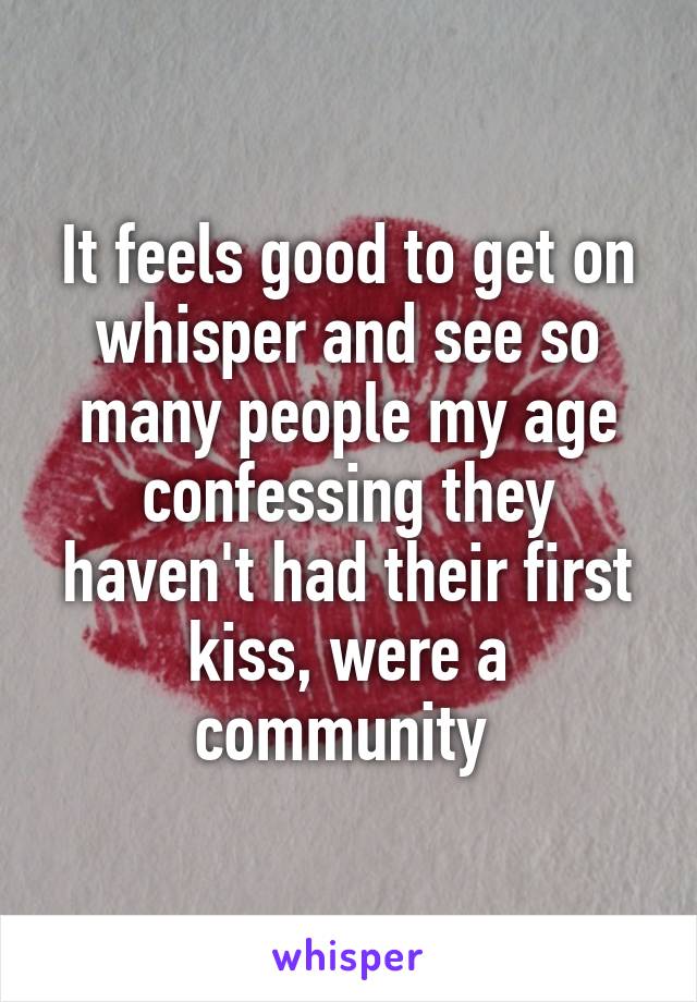 It feels good to get on whisper and see so many people my age confessing they haven't had their first kiss, were a community 