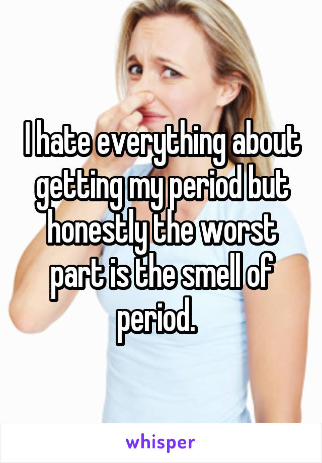 I hate everything about getting my period but honestly the worst part is the smell of period.  