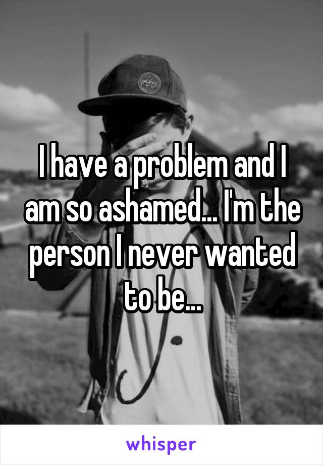 I have a problem and I am so ashamed... I'm the person I never wanted to be...