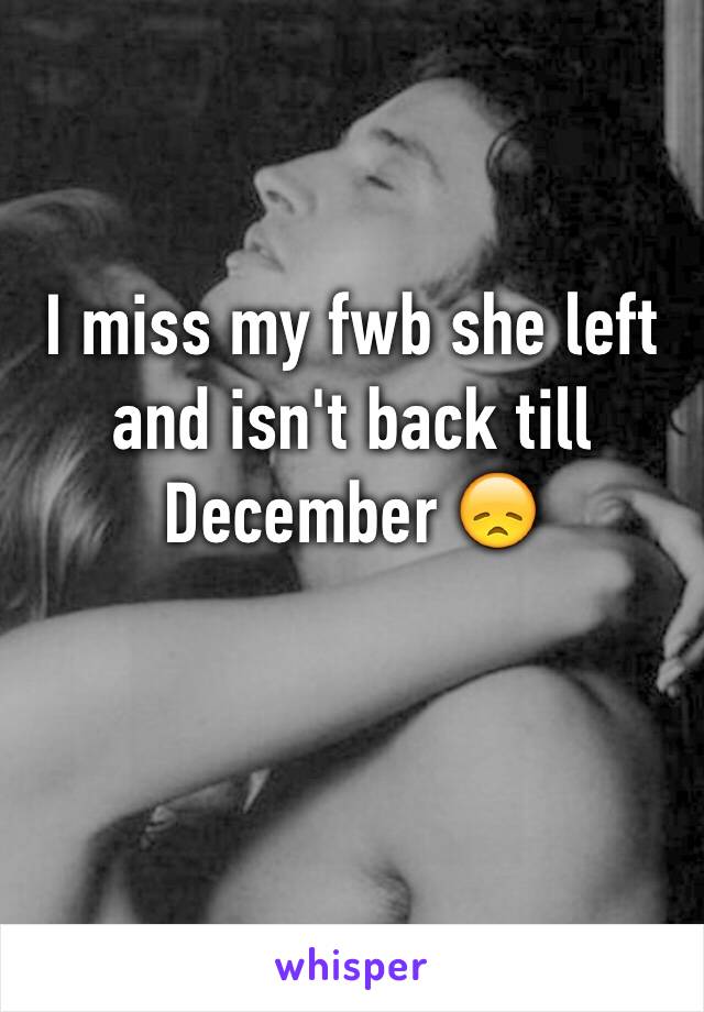I miss my fwb she left and isn't back till December 😞