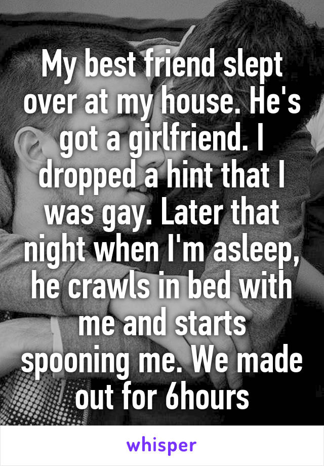 My best friend slept over at my house. He's got a girlfriend. I dropped a hint that I was gay. Later that night when I'm asleep, he crawls in bed with me and starts spooning me. We made out for 6hours