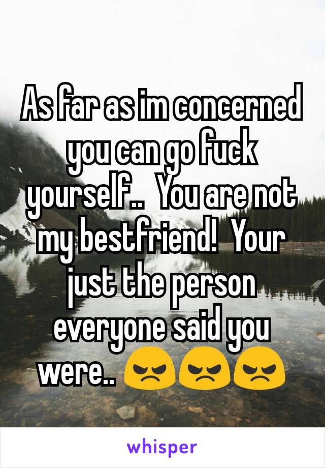 As far as im concerned you can go fuck yourself..  You are not my bestfriend!  Your just the person everyone said you were.. 😠😠😠