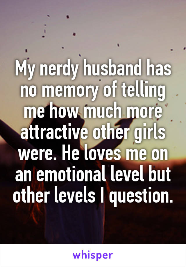 My nerdy husband has no memory of telling me how much more attractive other girls were. He loves me on an emotional level but other levels I question.