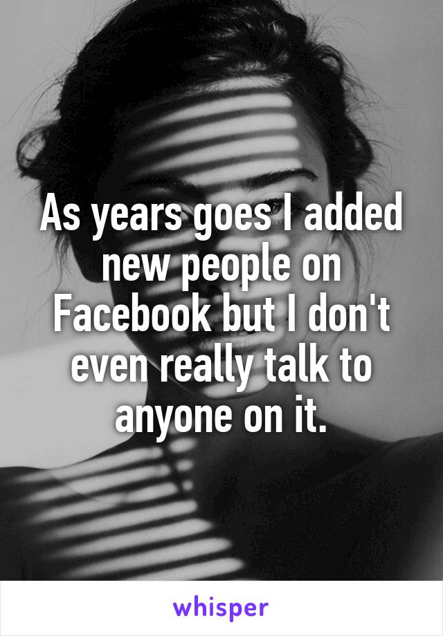 As years goes I added new people on Facebook but I don't even really talk to anyone on it.