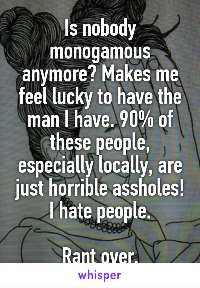 Is nobody monogamous anymore? Makes me feel lucky to have the man I have. 90% of these people, especially locally, are just horrible assholes! I hate people.

Rant over.