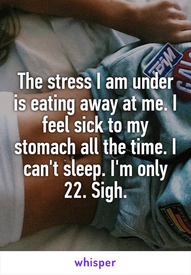 The stress I am under is eating away at me. I feel sick to my stomach all the time. I can't sleep. I'm only 22. Sigh.