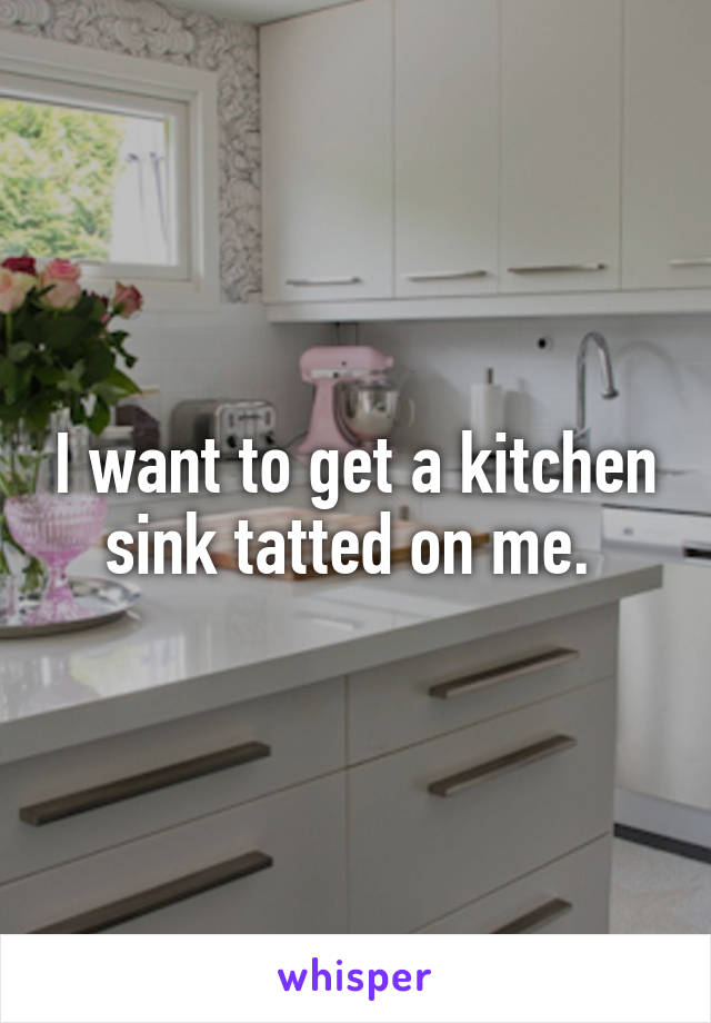 I want to get a kitchen sink tatted on me. 