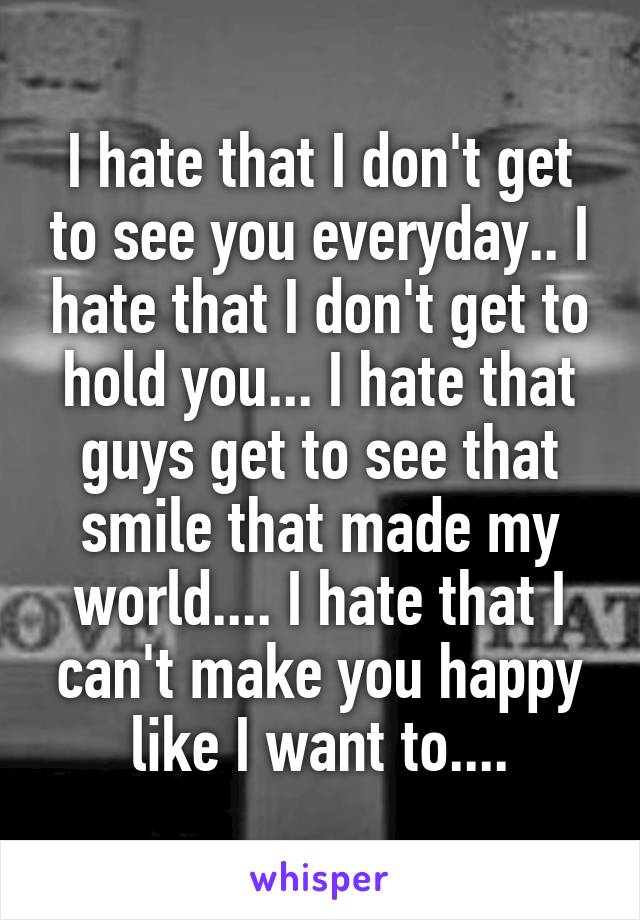 I hate that I don't get to see you everyday.. I hate that I don't get to hold you... I hate that guys get to see that smile that made my world.... I hate that I can't make you happy like I want to....