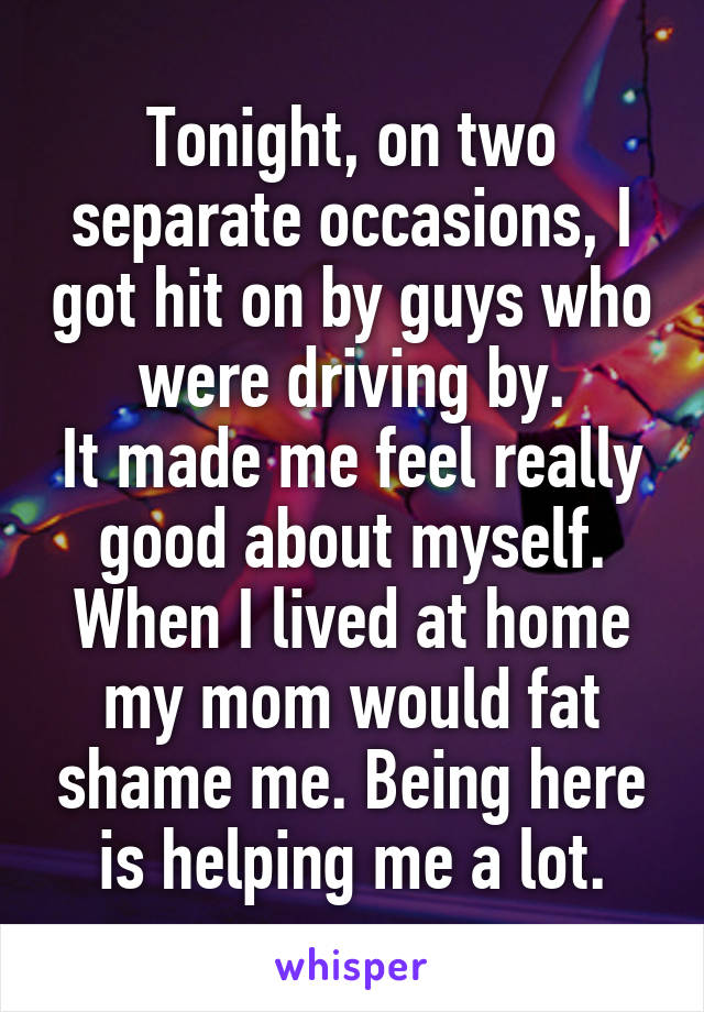 Tonight, on two separate occasions, I got hit on by guys who were driving by.
It made me feel really good about myself.
When I lived at home my mom would fat shame me. Being here is helping me a lot.