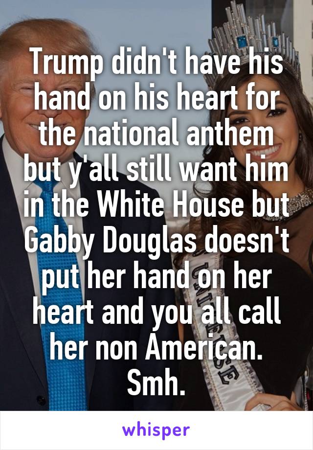 Trump didn't have his hand on his heart for the national anthem but y'all still want him in the White House but Gabby Douglas doesn't put her hand on her heart and you all call her non American. Smh.