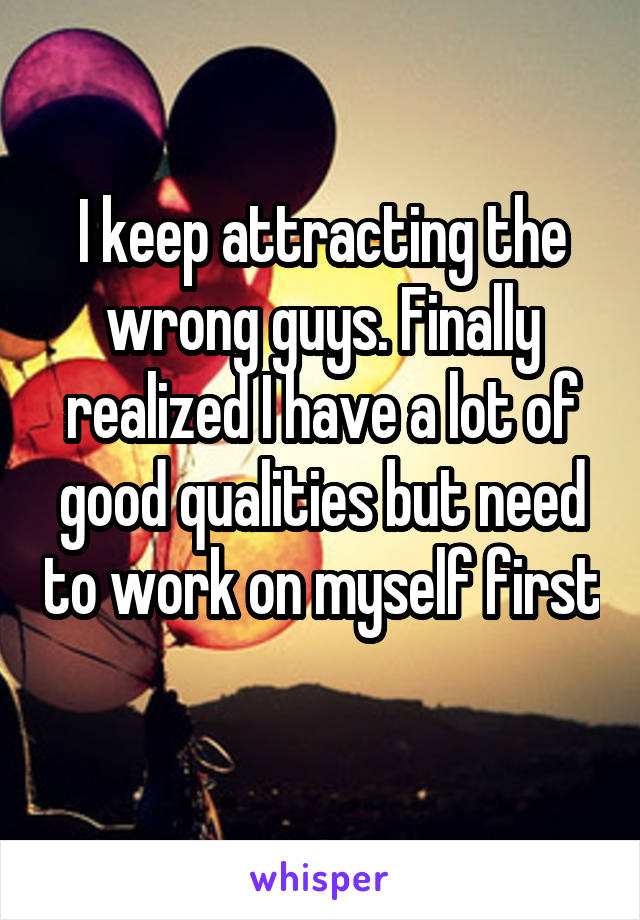 I keep attracting the wrong guys. Finally realized I have a lot of good qualities but need to work on myself first 