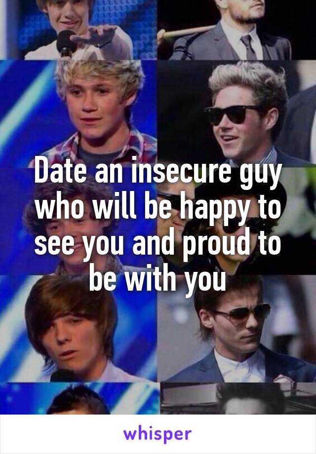 Date an insecure guy who will be happy to see you and proud to be with you