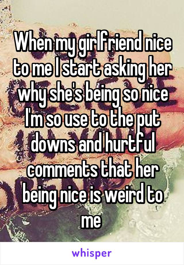 When my girlfriend nice to me I start asking her why she's being so nice I'm so use to the put downs and hurtful comments that her being nice is weird to me 