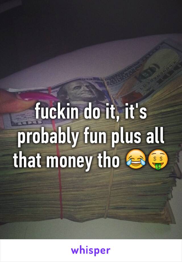 fuckin do it, it's probably fun plus all that money tho 😂🤑