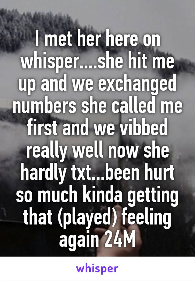 I met her here on whisper....she hit me up and we exchanged numbers she called me first and we vibbed really well now she hardly txt...been hurt so much kinda getting that (played) feeling again 24M