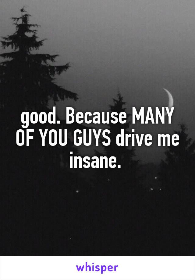 good. Because MANY OF YOU GUYS drive me insane. 