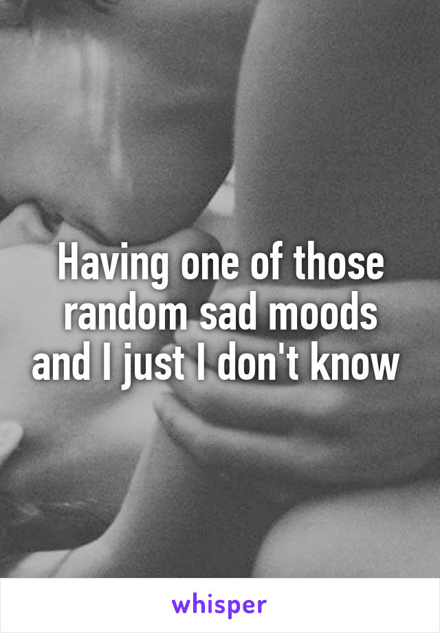 Having one of those random sad moods and I just I don't know 