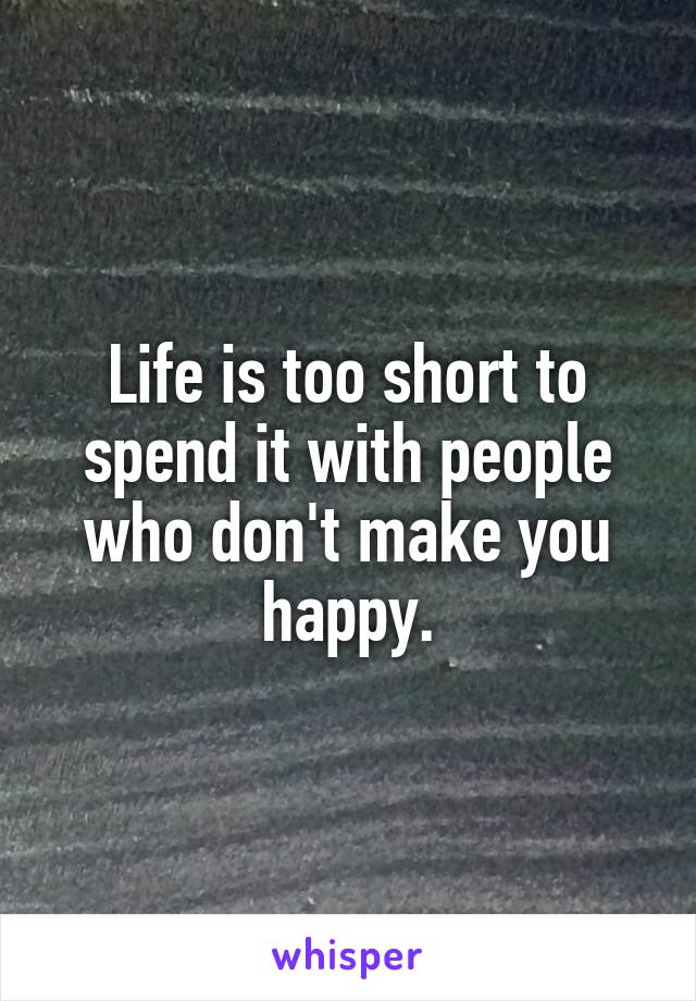 Life is too short to spend it with people who don't make you happy.